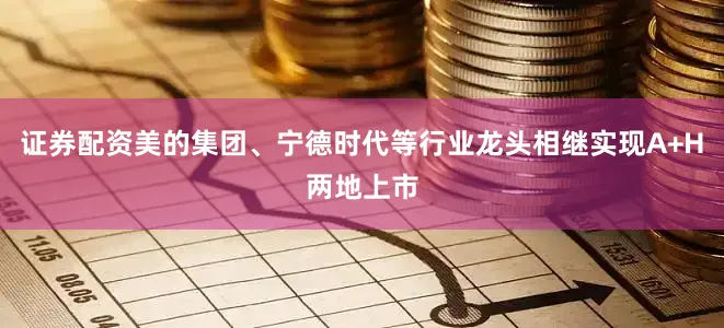 证券配资美的集团、宁德时代等行业龙头相继实现A+H两地上市