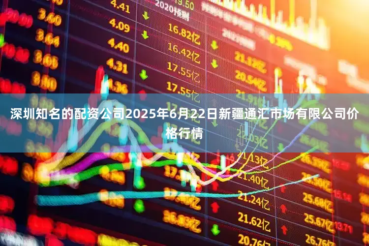 深圳知名的配资公司2025年6月22日新疆通汇市场有限公司价格行情