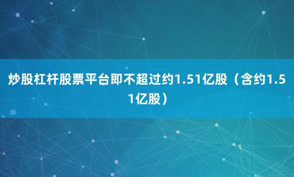 炒股杠杆股票平台即不超过约1.51亿股（含约1.51亿股）