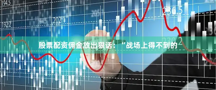 股票配资佣金放出狠话：“战场上得不到的