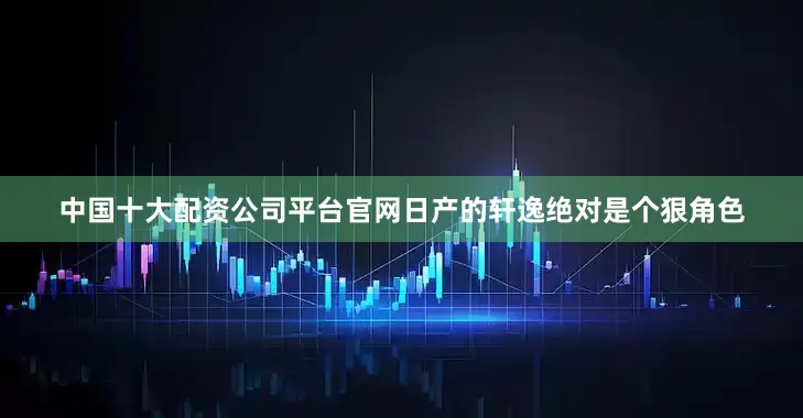 中国十大配资公司平台官网日产的轩逸绝对是个狠角色